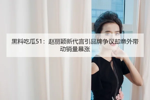 黑料吃瓜51：赵丽颖新代言引品牌争议却意外带动销量暴涨