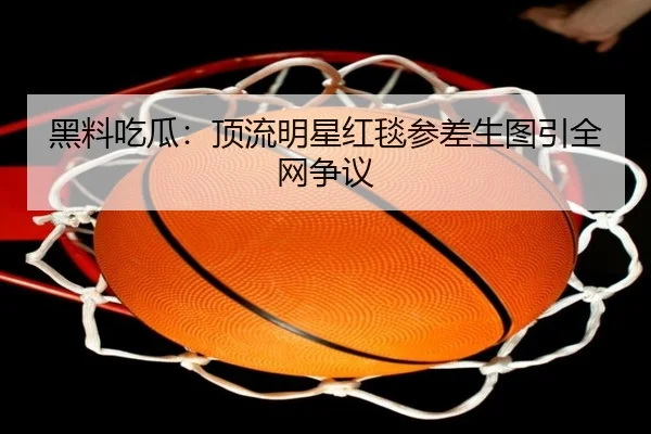 黑料吃瓜：顶流明星红毯参差生图引全网争议