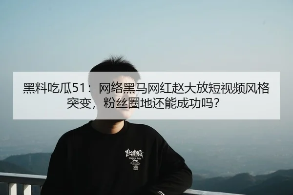 黑料吃瓜51：网络黑马网红赵大放短视频风格突变，粉丝圈地还能成功吗？